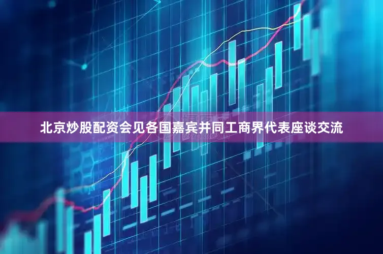 北京炒股配资会见各国嘉宾并同工商界代表座谈交流