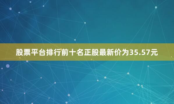股票平台排行前十名正股最新价为35.57元