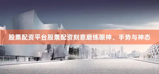 股票配资平台股票配资刻意磨练眼神、手势与神态