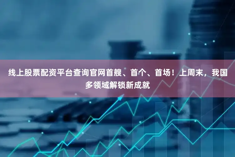线上股票配资平台查询官网首艘、首个、首场！上周末，我国多领域解锁新成就