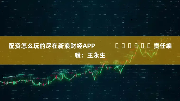 配资怎么玩的尽在新浪财经APP            						责任编辑：王永生