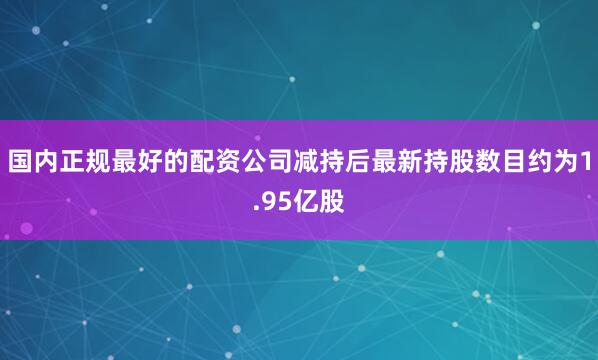 国内正规最好的配资公司减持后最新持股数目约为1.95亿股
