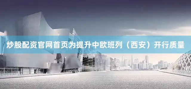 炒股配资官网首页为提升中欧班列（西安）开行质量