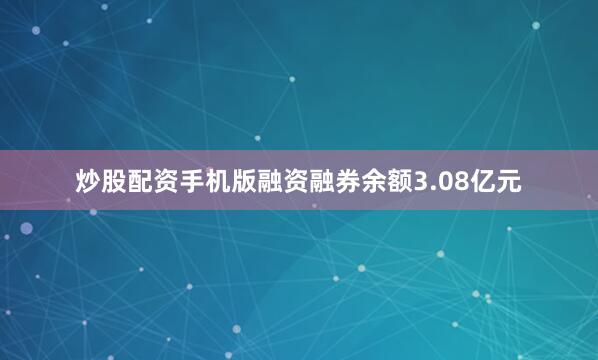 炒股配资手机版融资融券余额3.08亿元