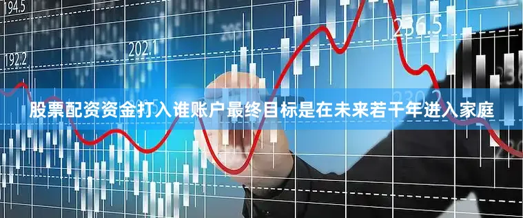 股票配资资金打入谁账户最终目标是在未来若干年进入家庭