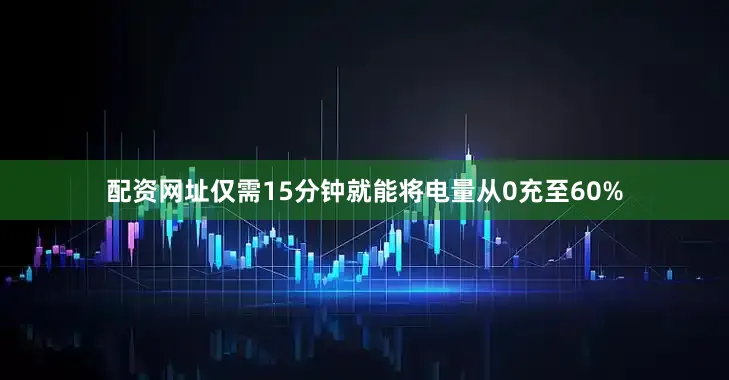 配资网址仅需15分钟就能将电量从0充至60%