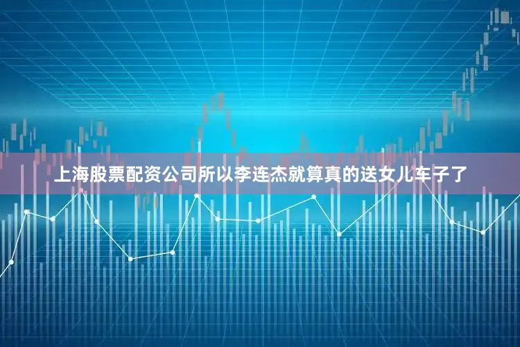 上海股票配资公司所以李连杰就算真的送女儿车子了