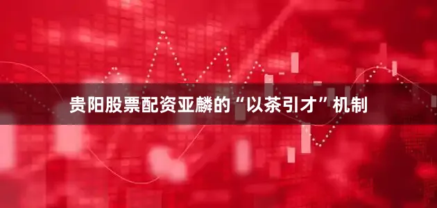 贵阳股票配资亚麟的“以茶引才”机制