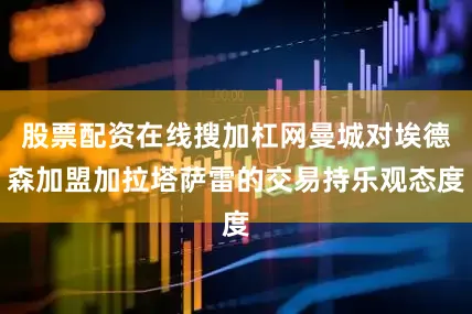 股票配资在线搜加杠网曼城对埃德森加盟加拉塔萨雷的交易持乐观态度