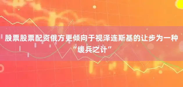 股票股票配资俄方更倾向于视泽连斯基的让步为一种“缓兵之计”
